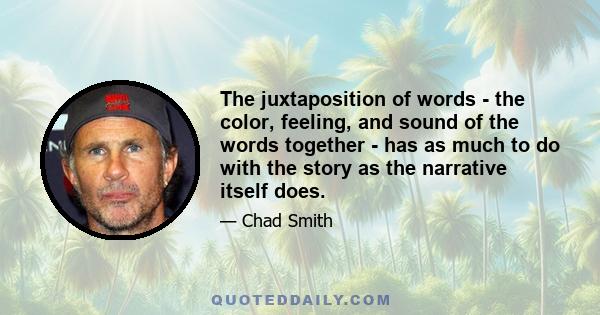 The juxtaposition of words - the color, feeling, and sound of the words together - has as much to do with the story as the narrative itself does.