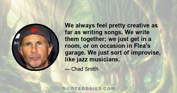 We always feel pretty creative as far as writing songs. We write them together; we just get in a room, or on occasion in Flea's garage. We just sort of improvise, like jazz musicians.