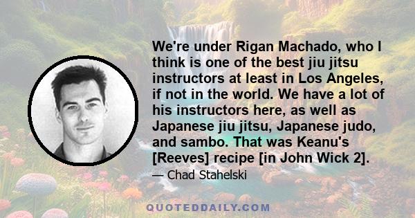 We're under Rigan Machado, who I think is one of the best jiu jitsu instructors at least in Los Angeles, if not in the world. We have a lot of his instructors here, as well as Japanese jiu jitsu, Japanese judo, and