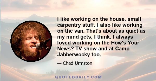 I like working on the house, small carpentry stuff. I also like working on the van. That's about as quiet as my mind gets, I think. I always loved working on the How's Your News? TV show and at Camp Jabberwocky too.