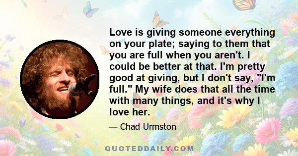 Love is giving someone everything on your plate; saying to them that you are full when you aren't. I could be better at that. I'm pretty good at giving, but I don't say, I'm full. My wife does that all the time with