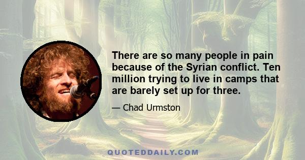 There are so many people in pain because of the Syrian conflict. Ten million trying to live in camps that are barely set up for three.