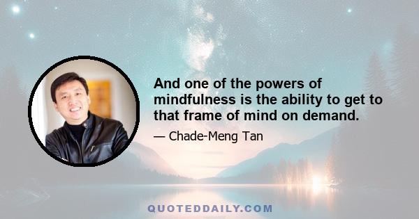 And one of the powers of mindfulness is the ability to get to that frame of mind on demand.