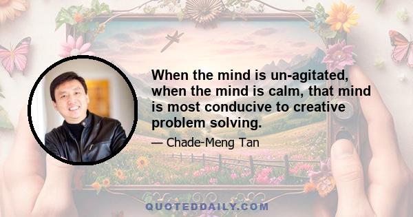 When the mind is un-agitated, when the mind is calm, that mind is most conducive to creative problem solving.