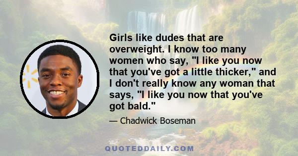 Girls like dudes that are overweight. I know too many women who say, I like you now that you've got a little thicker, and I don't really know any woman that says, I like you now that you've got bald.