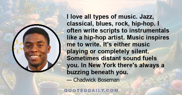 I love all types of music. Jazz, classical, blues, rock, hip-hop. I often write scripts to instrumentals like a hip-hop artist. Music inspires me to write. It's either music playing or completely silent. Sometimes