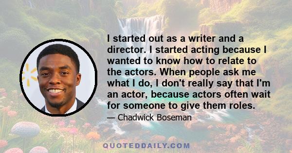 I started out as a writer and a director. I started acting because I wanted to know how to relate to the actors. When people ask me what I do, I don't really say that I'm an actor, because actors often wait for someone