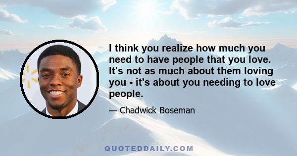 I think you realize how much you need to have people that you love. It's not as much about them loving you - it's about you needing to love people.