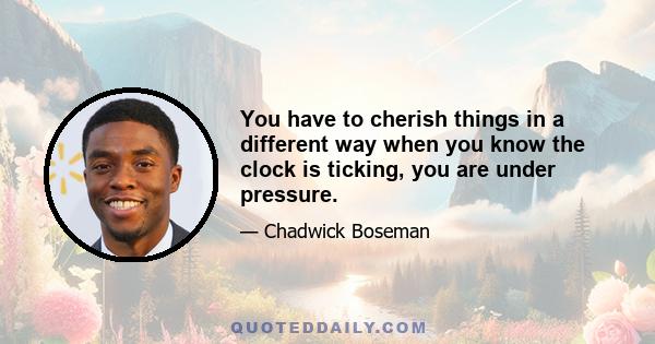 You have to cherish things in a different way when you know the clock is ticking, you are under pressure.