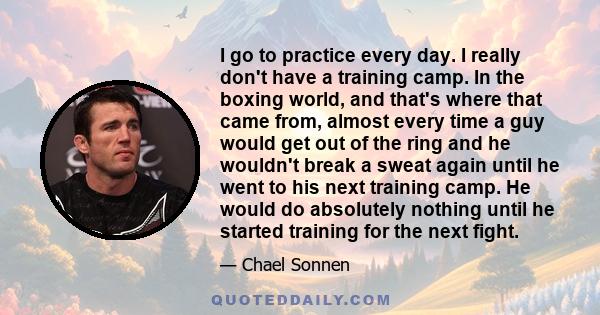 I go to practice every day. I really don't have a training camp. In the boxing world, and that's where that came from, almost every time a guy would get out of the ring and he wouldn't break a sweat again until he went