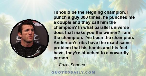 I should be the reigning champion. I punch a guy 300 times, he punches me a couple and they call him the champion? In what parallel universe does that make you the winner? I am the champion. I’ve been the champion.