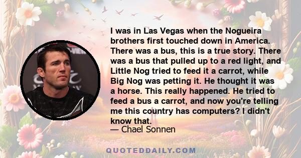 I was in Las Vegas when the Nogueira brothers first touched down in America. There was a bus, this is a true story. There was a bus that pulled up to a red light, and Little Nog tried to feed it a carrot, while Big Nog