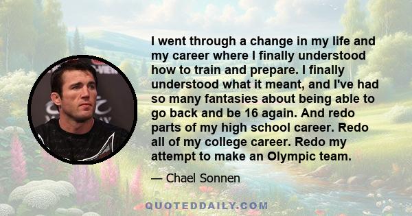 I went through a change in my life and my career where I finally understood how to train and prepare. I finally understood what it meant, and I've had so many fantasies about being able to go back and be 16 again. And