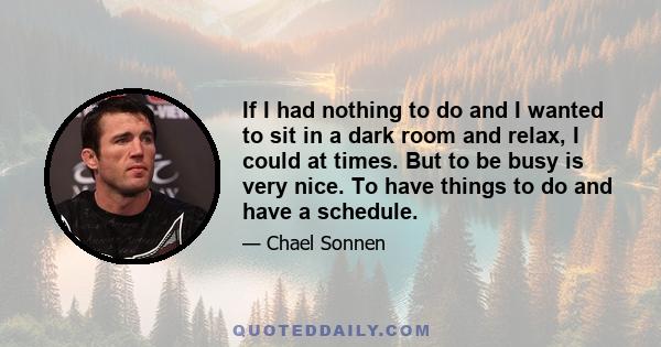 If I had nothing to do and I wanted to sit in a dark room and relax, I could at times. But to be busy is very nice. To have things to do and have a schedule.