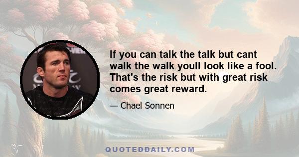 If you can talk the talk but cant walk the walk youll look like a fool. That's the risk but with great risk comes great reward.