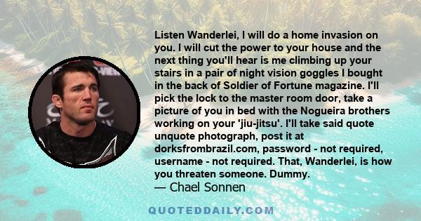 Listen Wanderlei, I will do a home invasion on you. I will cut the power to your house and the next thing you'll hear is me climbing up your stairs in a pair of night vision goggles I bought in the back of Soldier of