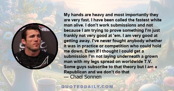 My hands are heavy and most importantly they are very fast. I have been called the fastest white man alive. I don't work submissions and not because I am trying to prove something I'm just frankly not very good at 'em.