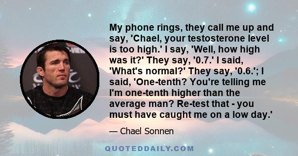 My phone rings, they call me up and say, 'Chael, your testosterone level is too high.' I say, 'Well, how high was it?' They say, '0.7.' I said, 'What's normal?' They say, '0.6.'; I said, 'One-tenth? You're telling me