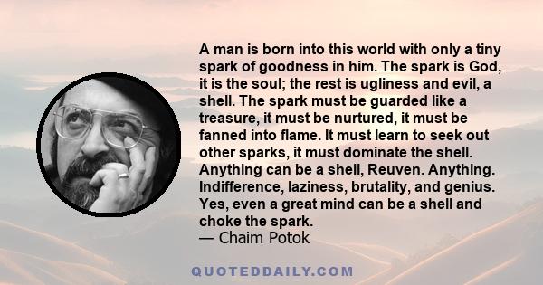 A man is born into this world with only a tiny spark of goodness in him. The spark is God, it is the soul; the rest is ugliness and evil, a shell. The spark must be guarded like a treasure, it must be nurtured, it must