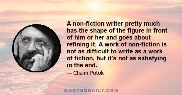 A non-fiction writer pretty much has the shape of the figure in front of him or her and goes about refining it. A work of non-fiction is not as difficult to write as a work of fiction, but it's not as satisfying in the