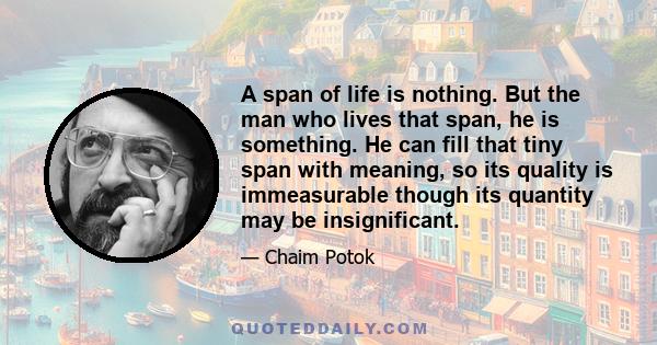 A span of life is nothing. But the man who lives that span, he is something. He can fill that tiny span with meaning, so its quality is immeasurable though its quantity may be insignificant.