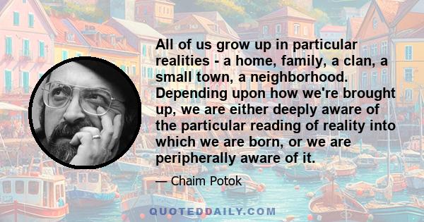 All of us grow up in particular realities - a home, family, a clan, a small town, a neighborhood. Depending upon how we're brought up, we are either deeply aware of the particular reading of reality into which we are