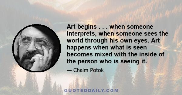 Art begins . . . when someone interprets, when someone sees the world through his own eyes. Art happens when what is seen becomes mixed with the inside of the person who is seeing it.