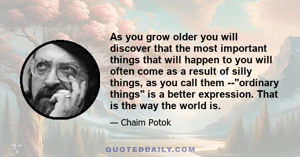 As you grow older you will discover that the most important things that will happen to you will often come as a result of silly things, as you call them --ordinary things is a better expression. That is the way the