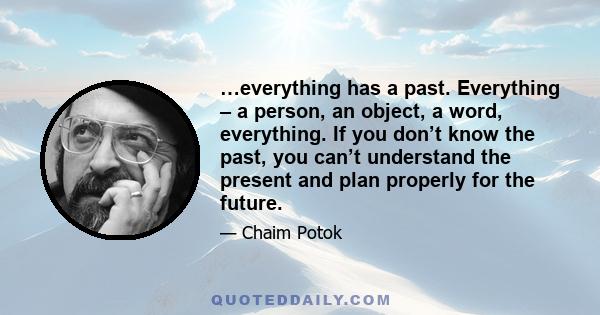 …everything has a past. Everything – a person, an object, a word, everything. If you don’t know the past, you can’t understand the present and plan properly for the future.