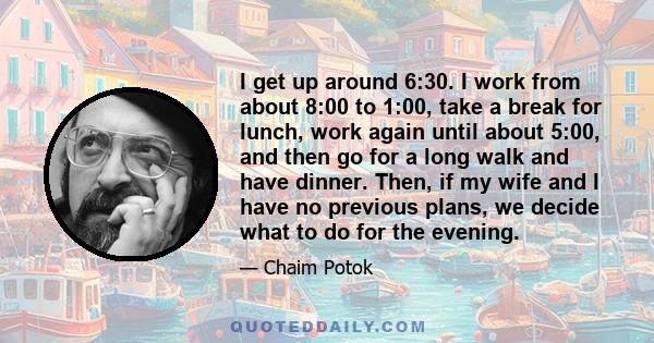 I get up around 6:30. I work from about 8:00 to 1:00, take a break for lunch, work again until about 5:00, and then go for a long walk and have dinner. Then, if my wife and I have no previous plans, we decide what to do 