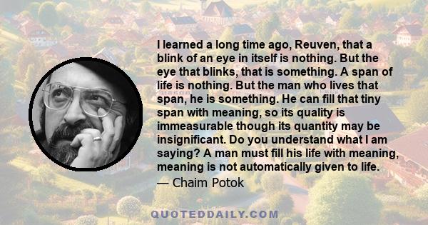 I learned a long time ago, Reuven, that a blink of an eye in itself is nothing. But the eye that blinks, that is something. A span of life is nothing. But the man who lives that span, he is something. He can fill that