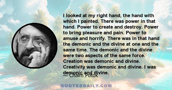 I looked at my right hand, the hand with which I painted. There was power in that hand. Power to create and destroy. Power to bring pleasure and pain. Power to amuse and horrify. There was in that hand the demonic and