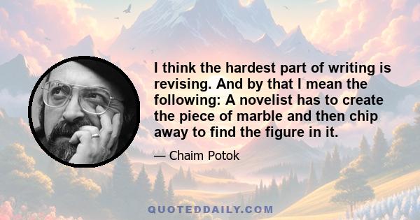 I think the hardest part of writing is revising. And by that I mean the following: A novelist has to create the piece of marble and then chip away to find the figure in it.