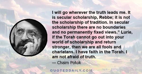 I will go wherever the truth leads me. It is secular scholarship, Rebbe; it is not the scholarship of tradition. In secular scholarship there are no boundaries and no permanently fixed views.” Lurie, if the Torah cannot 