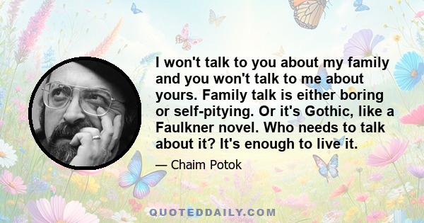 I won't talk to you about my family and you won't talk to me about yours. Family talk is either boring or self-pitying. Or it's Gothic, like a Faulkner novel. Who needs to talk about it? It's enough to live it.