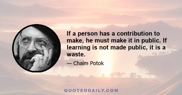 If a person has a contribution to make, he must make it in public. If learning is not made public, it is a waste.