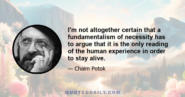 I'm not altogether certain that a fundamentalism of necessity has to argue that it is the only reading of the human experience in order to stay alive.