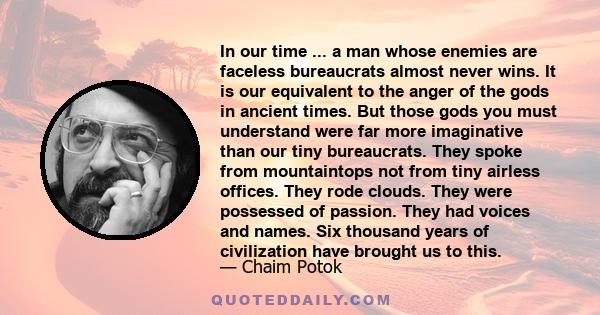 In our time ... a man whose enemies are faceless bureaucrats almost never wins. It is our equivalent to the anger of the gods in ancient times. But those gods you must understand were far more imaginative than our tiny