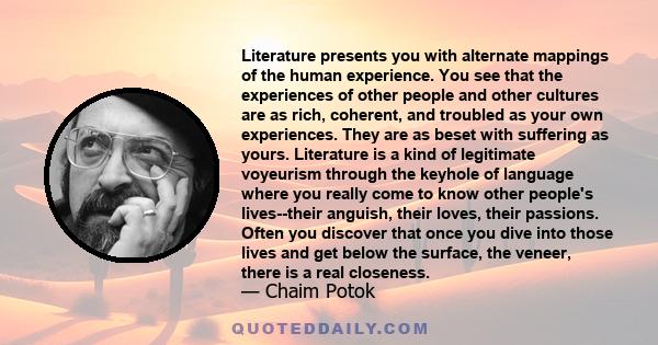 Literature presents you with alternate mappings of the human experience. You see that the experiences of other people and other cultures are as rich, coherent, and troubled as your own experiences. They are as beset