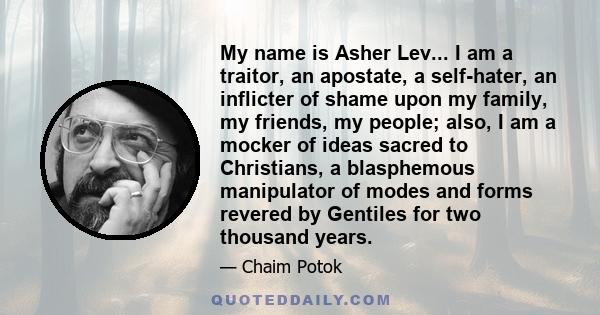 My name is Asher Lev... I am a traitor, an apostate, a self-hater, an inflicter of shame upon my family, my friends, my people; also, I am a mocker of ideas sacred to Christians, a blasphemous manipulator of modes and