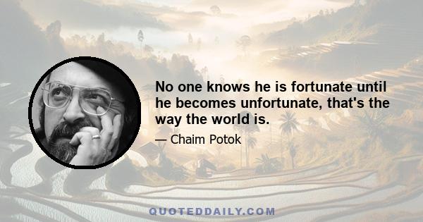 No one knows he is fortunate until he becomes unfortunate, that's the way the world is.