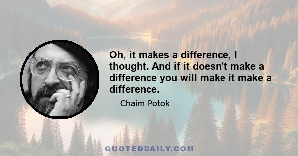 Oh, it makes a difference, I thought. And if it doesn't make a difference you will make it make a difference.