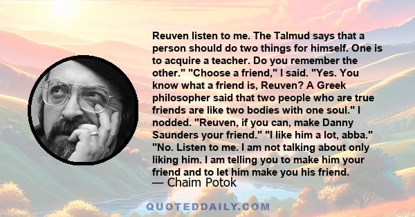 Reuven listen to me. The Talmud says that a person should do two things for himself. One is to acquire a teacher. Do you remember the other. Choose a friend, I said. Yes. You know what a friend is, Reuven? A Greek