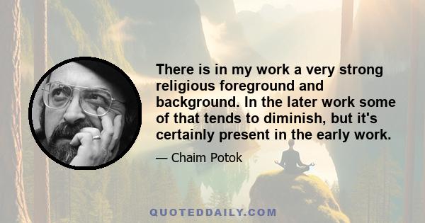There is in my work a very strong religious foreground and background. In the later work some of that tends to diminish, but it's certainly present in the early work.