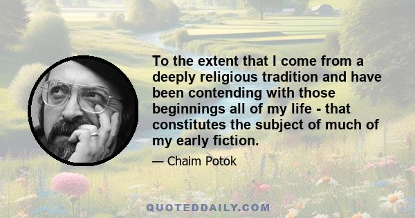 To the extent that I come from a deeply religious tradition and have been contending with those beginnings all of my life - that constitutes the subject of much of my early fiction.