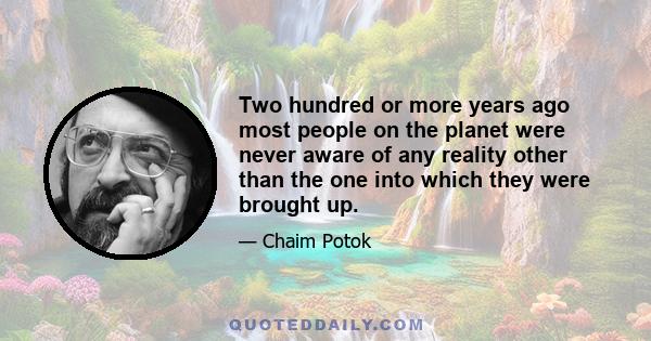 Two hundred or more years ago most people on the planet were never aware of any reality other than the one into which they were brought up.