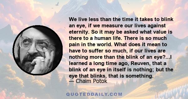 We live less than the time it takes to blink an eye, if we measure our lives against eternity. So it may be asked what value is there to a human life. There is so much pain in the world. What does it mean to have to