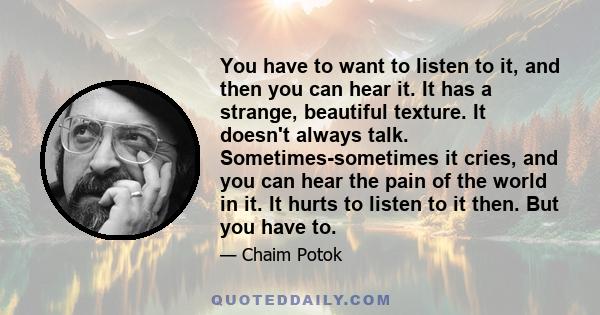 You have to want to listen to it, and then you can hear it. It has a strange, beautiful texture. It doesn't always talk. Sometimes-sometimes it cries, and you can hear the pain of the world in it. It hurts to listen to