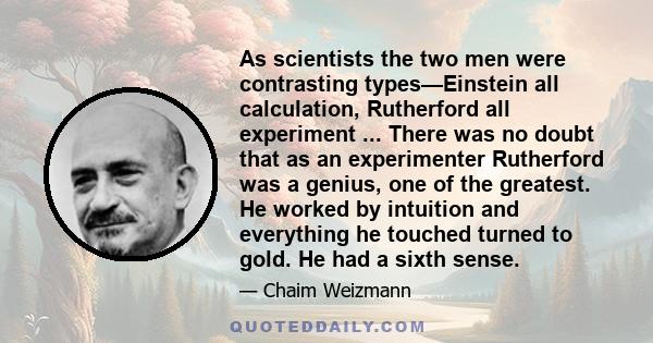 As scientists the two men were contrasting types—Einstein all calculation, Rutherford all experiment ... There was no doubt that as an experimenter Rutherford was a genius, one of the greatest. He worked by intuition