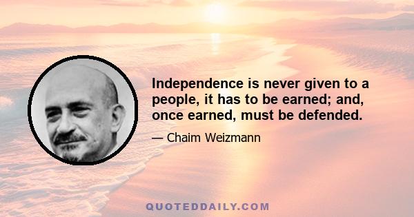 Independence is never given to a people, it has to be earned; and, once earned, must be defended.